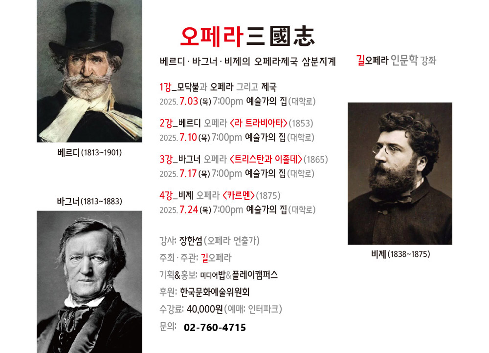 오페라 三國志
베르디·바그너·비제의 오페라제국 삼분지계  길오페라 인문학강좌 
1강_모닥불과 오페라 그리고 제국
2025.7.03(목) 7:00pm 에술가의집(대학로),2강_베르디 오페라 ＜라 트라비아타＞（1853）
2025.7.10(목) 7:00pm 에술가의집(대학로),3강_바그너 오페라〈트리스탄과 이졸데＞（1865）
2025.7.17(목) 7:00pm 에술가의집(대학로),4강-비제 오페라〈카르멘＞（1875）
2025.7.24(목) 7:00pm 에술가의집(대학로),강사: 장한성 （오페라 연출가）,주최·주관: 길오페라,기획&홍보: 미디어밥&플레이캠퍼스,후원: 한국문화예술위원회,수강료: 40,000원(예매: 인터파크) 
문의: 02-760-4715