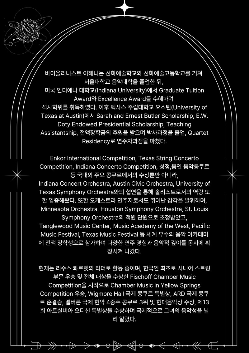 2page
바이올리니스트 이해니는 선화예술학교와 선화예술고등학교를 거쳐
서울대학교 음악대학을 졸업한 뒤,
미국 인디애나 대학교(Indiana University)에서 Graduate Tuition
Award와 Excellence Award를 수혜하며
석사학위를 취득하였다. 이후 텍사스 주립대학교 오스틴(University of 
Texas at Austin)에서 Sarah and Ernest Butler Scholarship, E.W.
Doty Endowed Presidential Scholarship, Teaching 
Assistantship, 전액장학금의 후원을 받으며 박사과정을 졸업, Quartet
Residency로 연주자과정을 마쳤다.

Enkor International Competition, Texas String Concerto 
Competition, Indiana Concerto Competition, 성정,음연 음악콩쿠르
등 국내외 주요 콩쿠르에서의 수상뿐만 아니라,
Indiana Concert Orchestra, Austin Civic Orchestra, University of 
Texas Symphony Orchestra와의 협연을 통해 솔리스트로서의 역량 또 
한 입증해왔다. 또한 오케스트라 연주자로서도 뛰어난 감각을 발휘하며,
Minnesota Orchestra, Houston Symphony Orchestra, St. Louis
Symphony Orchestra의 객원 단원으로 초청받았고,
Tanglewood Music Center, Music Academy of the West, Pacific 
Music Festival, Texas Music Festival 등 세계 유수의 음악 아카데미 
에 전액 장학생으로 참가하며 다양한 연주 경험과 음악적 깊이를 동시에 확
장시켜 나갔다.
현재는 리수스 콰르렛의 리더로 활동 중이며, 한국인 최초로 시니어 스트링 
부문 우승 및 전체 대상을 수상한 Fischoff Chamber Music
Competition을 시작으로 Chamber Music in Yellow Springs 
Competition 우승, Wigmore Hall 국제 콩쿠르 특별상, ARD 국제 콩쿠 
르 준결승, 멜버른 국제 현악 4중주 콩쿠르 3위 및 현대음악상 수상, 제13 
회 아트실비아 오디션 특별상을 수상하며 국제적으로 그녀의 음악성을 널
리 알렸다.