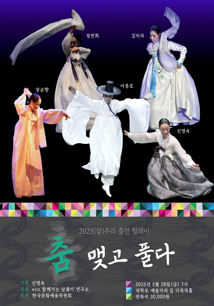 정연희, 장순향, 김미자, 이종호, 신명숙    2025(살)푸리 춤전 릴레이        춤 맺고 풀다        기획 신명숙    주최 ECO 함께 살아가는 살풀이 연구소    후원 한국문화예술위원회    일시 : 2025년 3월 28일(금) 7시    장소 : 대학로 예술가의집 다목적홀    관람료 : 전좌석 30,000원