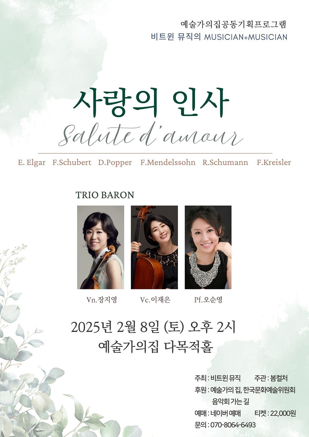 예술가의집공동기획프로그램 비트윈 뮤직의 MUSICIAN+MUSICIAN 사랑의 인사 Salut d'amour E. Elgar F. Schubert D. Popper F. Mendelssohn R. Schumann F. Kreisler TRIO BARON Vn.장지영 Vc.이재은 PF.오순명 2025년 2월 8일(토) 오후 2시 예술가의집 다목적홀 주최 : 비트윈뮤직 주관 : 봄컬처 후원 : 예술가의집, 한국문화예술위원회, 음악회 가는 길 예매 : 네이버 예매 티켓 : 22,000원 문의 : 070-8064-6493