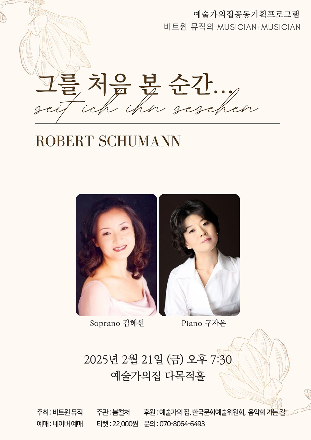 예술가의집공동기획프로그램 비트윈 뮤직의 MUSICIAN+MUSICIAN 그를 처음 본 순간... Seit ich ihn gesehen ROBERT SHUMANN Soprano 김혜선 Piano 구자은 2025년 2월 21일(금) 오후 7시 30 예술가의집 다목적홀 주최 : 비트윈뮤직 주관 : 봄컬처 후원 : 예술가의집, 한국문화예술위원회, 음악회 가는 길 예매 : 네이버 예매 티켓 : 22,000원 문의 : 070-8064-6493