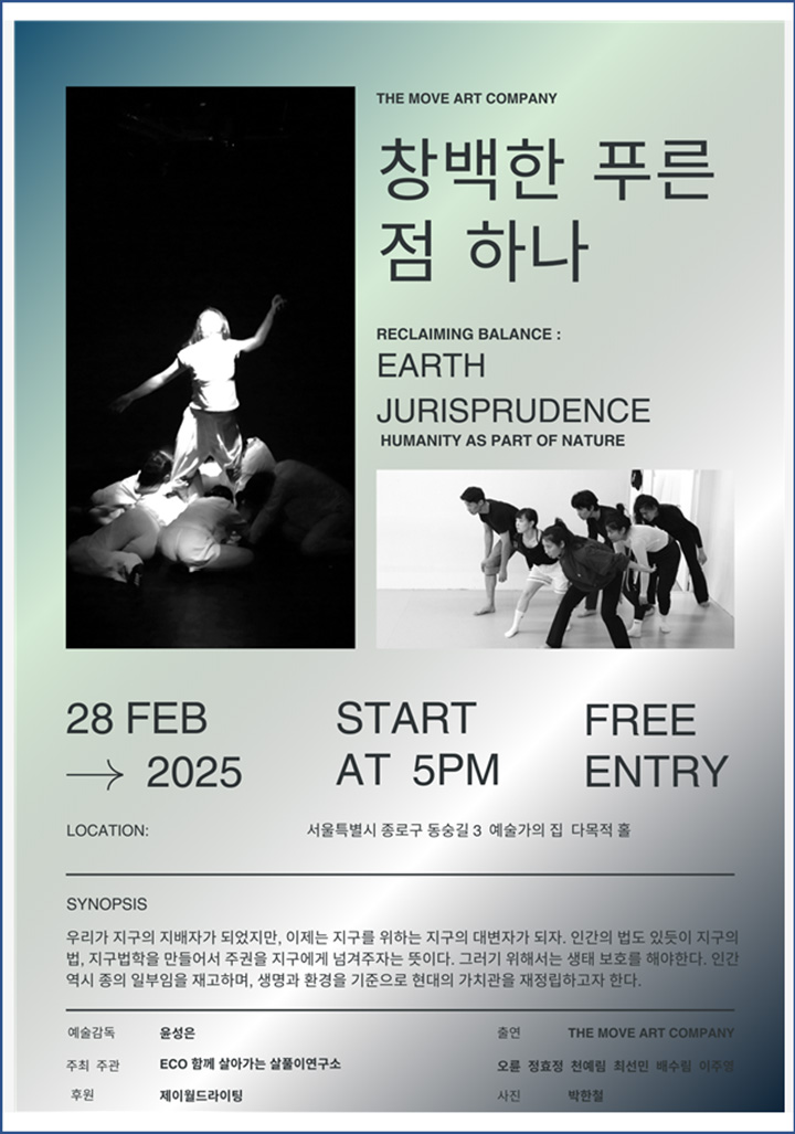 THE MOVE ART COMPANY 창백한 푸른 점 하나 RECLAIMING BALANCE : EARTH JURISPRUDENCE HUMANITY AS PART OF NATURE 28 FEB START FREE → 2025 AT 5PM ENTRY LOCATION : 서울특별시 동숭길3 예술가의집 다목적홀 SYNOPSIS 우리가 지구의 지배자가 되었지만, 이제는 지구를 위하는 지구의 대변인이 되자. 인간의 법도 있듯이 지구의 법. 지구법학을 만들어서 주권을 지구에게 넘겨주자는 뜻이다. 그러기 위해서는 생태 보호를 해야 한다. 인간 역시 종의 일부임을 재고하여, 생명과 환경을 기준으로 현대의 가치관을 재정립하고자 한다. 예술감독 윤성은 주최 주관 ECO 함께 살아가는 살풀이 연구소 후원 제이월드라이팅 출연 THE MOVE COMPANY 오륜 정효정 천예림 최선민 배수림 이주영 사진 박한철