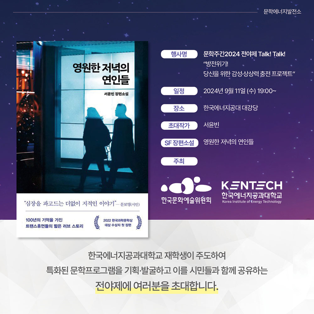 ㅇ 행사명 : 문학주간2024 전야제 Talk! Talk! 문학에너지발전소 “방전위기! 당신을 위한 감성·상상력 충전 프로젝트
ㅇ 일정 : 2024년 9월 11일 (수) 19:00~
ㅇ 장소 : 한국에너지공대 대강당
ㅇ 초대작가 : 서윤빈
ㅇ SF 장편소설 : 영원한 저녁의 연인들
한국에너지공과대학교, 한국문화예술위원회
한국에너지공과대학교 재학생이 주도하여 특화된 문학프로그램을 기획·발굴하고 이를 시민들과 함께
공유하는 전야제에 여러분을 초대합니다.