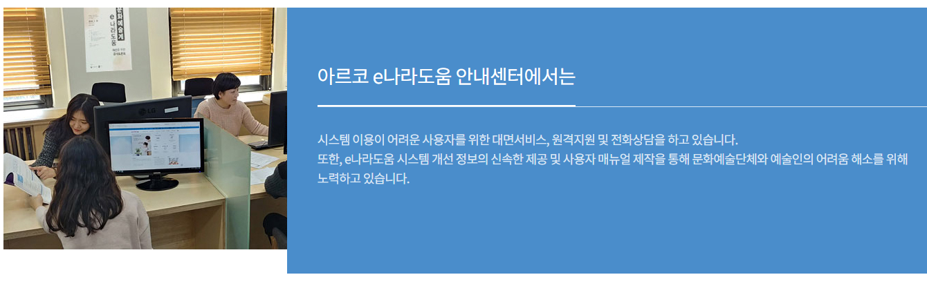 아르코 e나라도움 안내센터에서는 시스템 이용이 어려운 사용자를 위한 대면서비스, 원격지원 및 전화상담을 하고 있습니다.
또한, e나라도움 시스템 개선 정보의 신속한 제공 및 사용자 매뉴얼 제작을 통해 문화예술단체와 예술인의 어려움 해소를 위해 노력하고 있습니다.