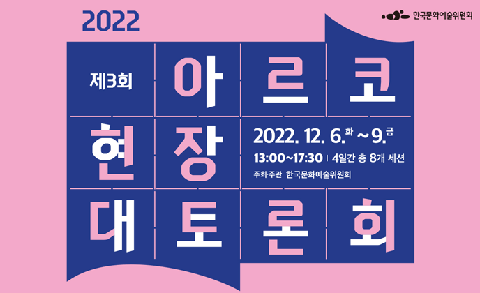 2022 제3회 아르코 현장 대토론회 “문화예술 생태계 활성화를 위한 정책 과제와 전망”        (일시 12. 6.(화)~12. 9.(금), 13:00~17:30 4일간 총 8개 세션,        진행 온라인 유튜브 생중계,        주최 한국문화예술위원회)