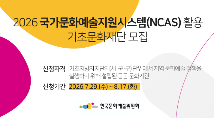 2026 국가문화예술지원시스템(NCAS) 활용 기초문화재단 모집 신청자격 :기초지방자치단체(시·군·구) 단위에서 지역 문화예술 정책을 실행하기 위해 설립된 공공 문화기관, 신청기간 : 2026.7.29.(수) ~ 8.17.(화)
