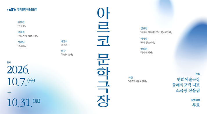 한국문화예술위원회  아르코 문학극장 일시 2026년 10월 7일 수요일부터 10월 31일 토요일까지 장소: 연희예술극장, 클래식고택 디토, 소극장 산울림 참여비용: 무료 (김애란 이물감, 고재귀 어딘가에 어떤사람, 성해나 혼모노, 배삼식 화진가, 한강 소년이 온라, 김보영 지구의 하늘에는 별이 빛나고 있다, 이아림 이응 품은 마음, 안희연 당근밭 걷기, 박준 마중도 배웅도 없이)