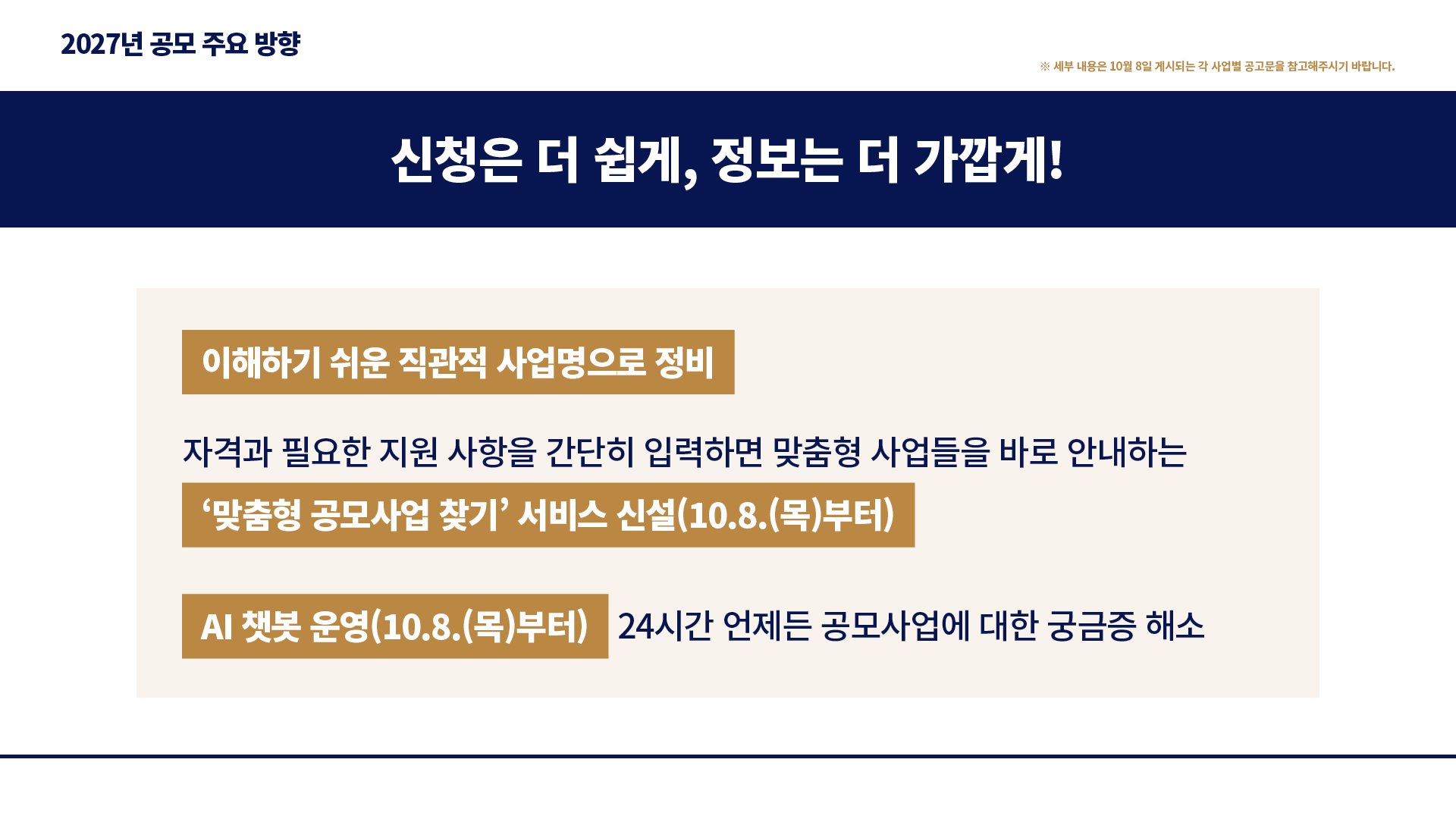 2027년 공모 주요 방향 : ※ 세부 내용은 10월 8일 게시되는 각 사업별 공고문을 참고해주시기 바랍니다. 신청은 더 쉽게, 정보는 더 가깝게! 이해하기 쉬운 직관적 사업명으로 정비 자격과 필요한 지원 사항을 간단히 입력하면 맞춤형 사업들을 바로 안내하는 ‘맞춤형 공모사업 찾기’ 서비스 신설(10.8.(목)부터) AI 챗봇 운영(10.8.(목)부터) 24시간 언제든 공모사업에 대한 궁금증 해소