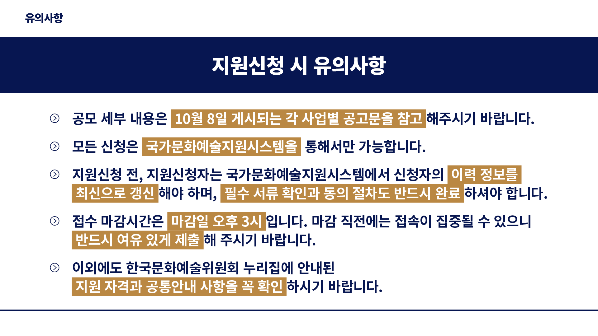 유의사항 : 지원신청 시 유의사항-공모 세부 내용은 10월 8일 게시되는 각 사업별 공고문을 참고 해주시기 바랍니다. 지원신청 전, 지원신청자는 국가문화예술지원시스템에서 신청자의 이력 정보를 최신으로 갱신 해야 하며, 필수 서류 확인과 동의 절차도 반드시 완료 하셔야 합니다. 접수 마감시간은 마감일 오후 3시 입니다. 마감 직전에는 접속이 집중될 수 있으니 반드시 여유 있게 제출 해 주시기 바랍니다. 이외에도 한국문화예술위원회 누리집에 안내된  지원 자격과 공통안내 사항을 꼭 확인 하시기 바랍니다.