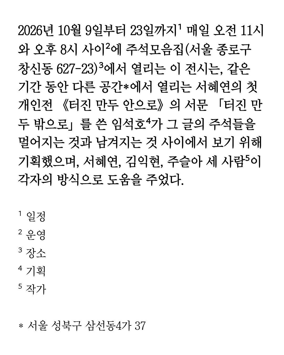 《2026년 10월 9일부터 23일까지¹ 매일 오전 11시와 오후 8시 사이²에 주석모음집(서울 종로구 창신동 627-23)³에서 열리는 이 전시는 …》 이미지