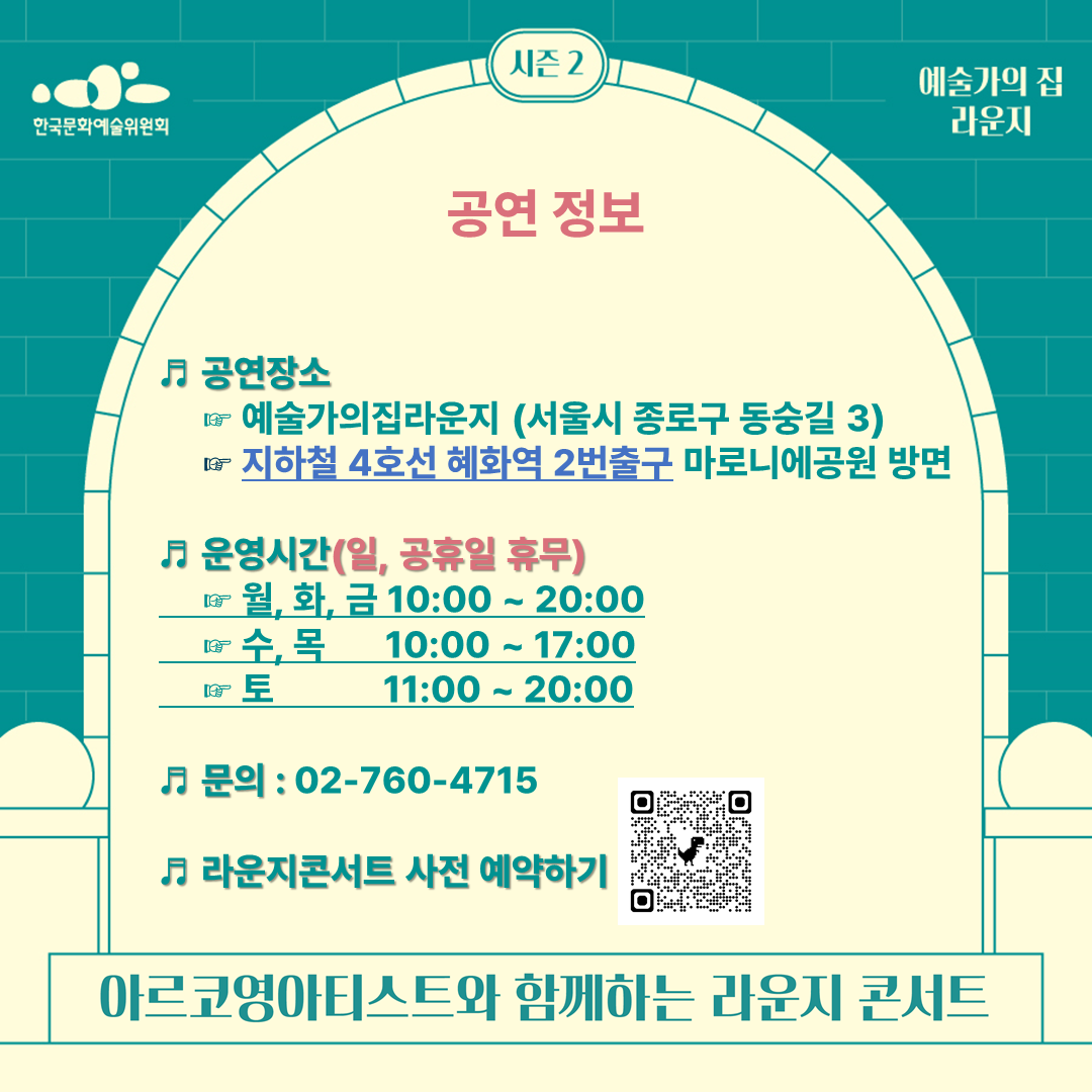 공연장소
     ☞ 예술가의집라운지(서울시 종로구 동숭길3)
     ☞ 지하철 4호선 혜화역2번출구 마로니에공원 방면
♬ 운영시간(일, 공휴일 휴무)
     ☞ 월, 화, 금 10:00 ~ 20:00
     ☞ 수, 목    10:00 ~ 17:00
     ☞ 토        11:00 ~ 20:00
♬ 문의 : 02-760-4715
♬ 라운지콘서트 사전 예약하기
: https://docs.google.com/forms/d/1a1YRvQiHLwxOLoVCD4t3xhJp8e5lSv9IsSgY5CeF5WY/edit?pli=1 
아르코영아티스트와 함께하는 라운지 콘서트