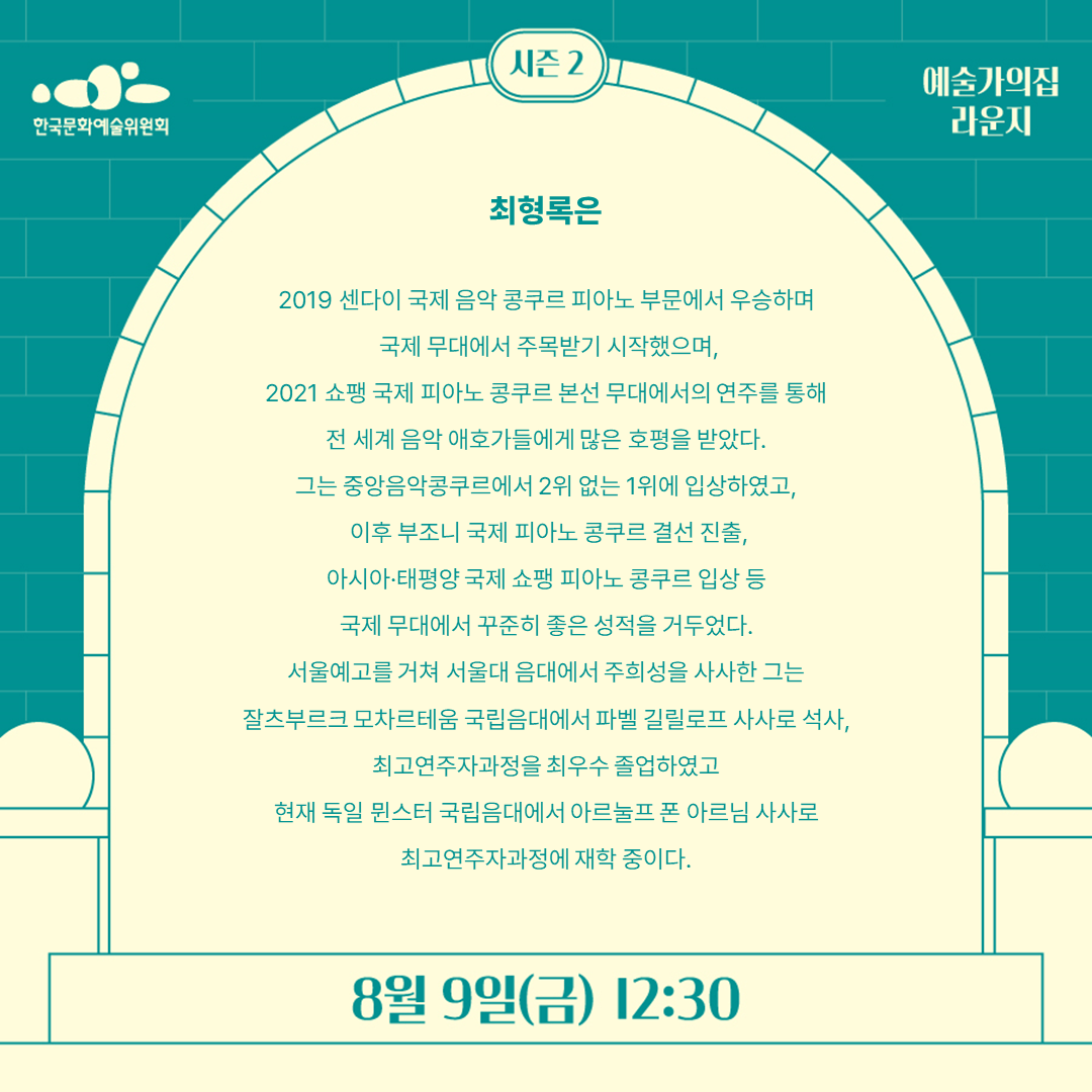 최형록은
 
2019 센다이 국제 음악 콩쿠르 피아노 부문에서 우승하며
 국제 무대에서 주목받기 시작했으며, 
2021 쇼팽 국제 피아노 콩쿠르 본선 무대에서의 연주를 통해 
전 세계 음악 애호가들에게 많은 호평을 받았다. 
그는 중앙음악콩쿠르에서 2위 없는 1위에 입상하였고,
 이후 부조니국제 피아노 콩쿠르 결선 진출, 
아시아·태평양 국제 쇼팽 피아노 콩쿠르 입상 등 
국제 무대에서 꾸준히 좋은 성적을 거두었다. 
서울예고를 거쳐 서울대 음대에서 주희성을 사사한 그는 
잘츠부르크 모차르테움국립음대에서 파벨길릴로프사사로 석사, 
최고연주자과정을최우수 졸업하였고 
현재 독일 뮌스터 국립음대에서 아르눌프폰 아르님사사로 
최고연주자과정에재학 중이다.
8월 9일(금) 12:30