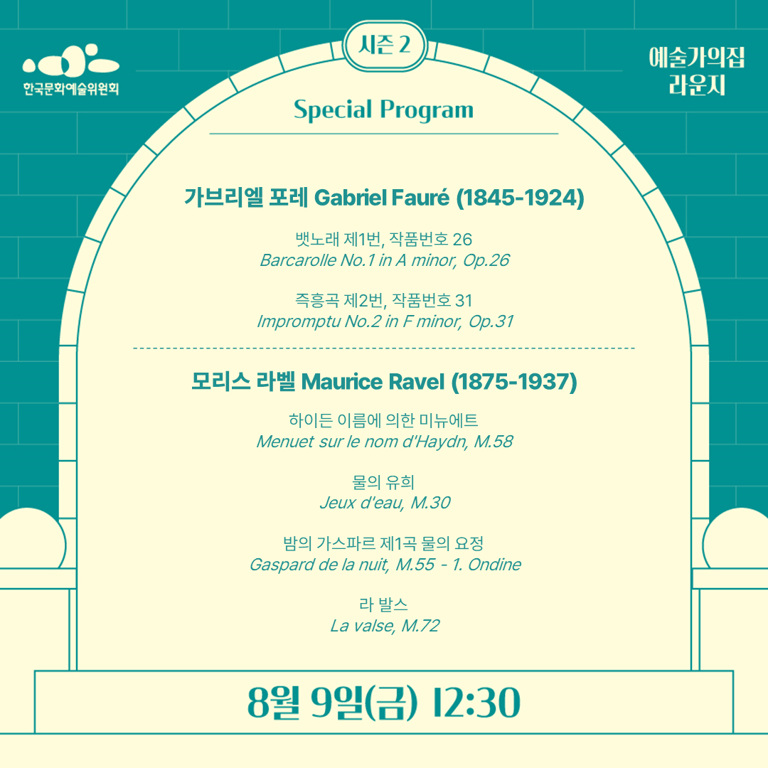 Special Program
가브리엘 포레Gabriel Fauré(1845-1924)

뱃노래 제1번, 작품번호 26 
Barcarolle No.1 in A minor, Op.26

즉흥곡 제2번, 작품번호 31
Impromptu No.2 in F minor, Op.31
모리스 라벨 Maurice Ravel (1875-1937)

하이든 이름에 의한 미뉴에트 
Menuet sur le nom d'Haydn, M.58 

물의 유희
Jeux d'eau, M.30 

밤의 가스파르제1곡 물의 요정
Gaspard de la nuit, M.55 - 1. Ondine

라 발스 a valse, M.72 
8월 9일(금) 12:30